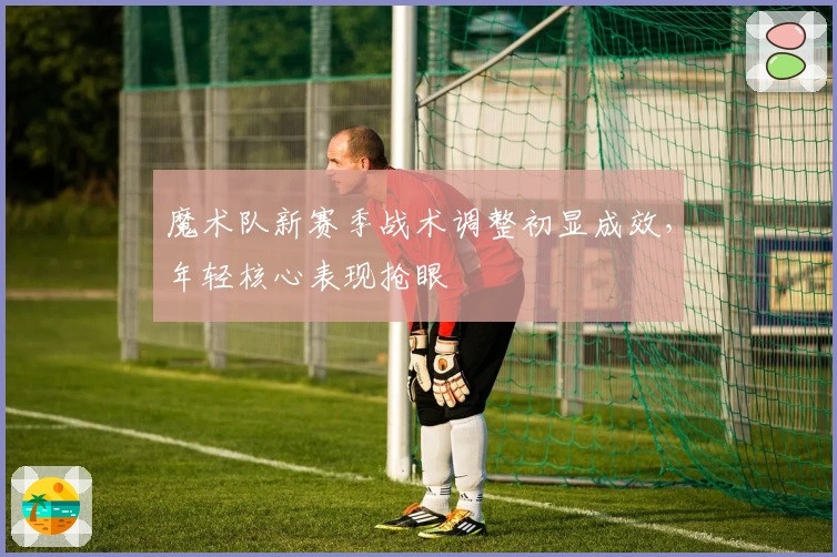 魔术队新赛季战术调整初显成效，年轻核心表现抢眼