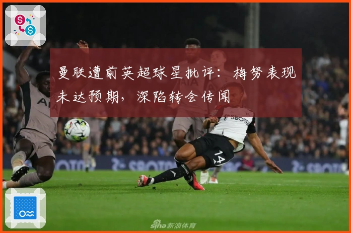 曼联遭前英超球星批评：梅努表现未达预期，深陷转会传闻