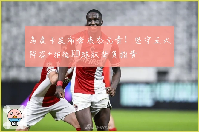 乌度卡发布会表态无责！坚守五大阵容+拒给KD球权背负指责