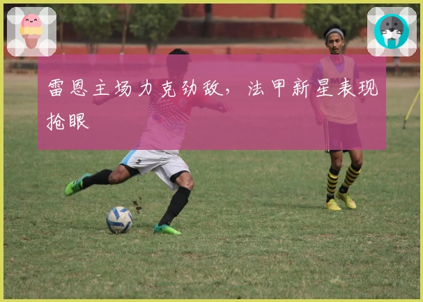 雷恩主场力克劲敌，法甲新星表现抢眼