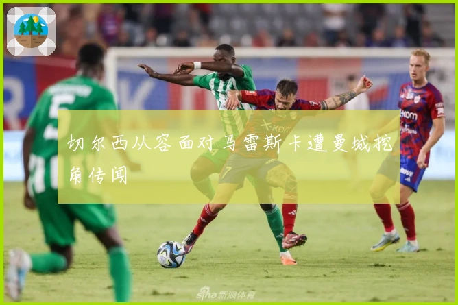 切尔西从容面对马雷斯卡遭曼城挖角传闻