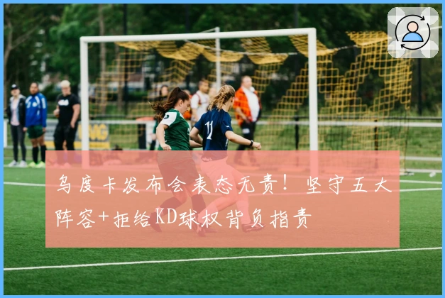 乌度卡发布会表态无责！坚守五大阵容+拒给KD球权背负指责