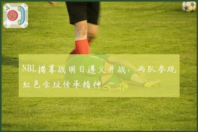 NBL揭幕战明日遵义开战，两队参观红色会址传承精神