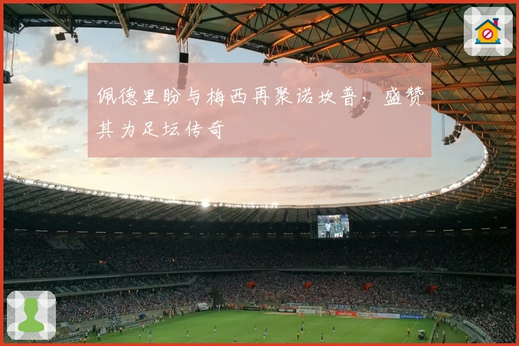 佩德里盼与梅西再聚诺坎普，盛赞其为足坛传奇