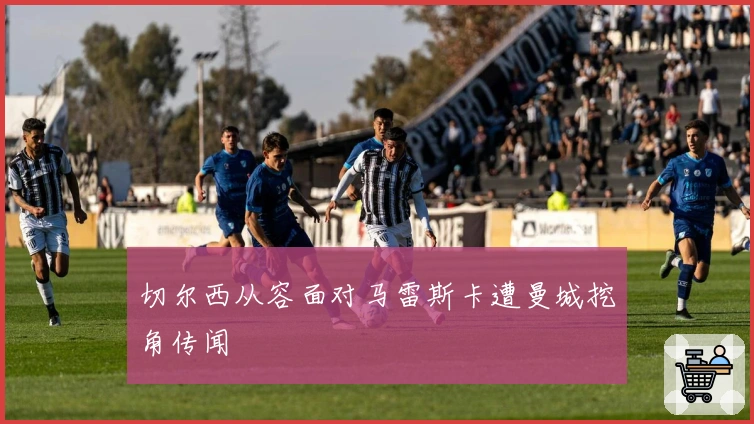 切尔西从容面对马雷斯卡遭曼城挖角传闻