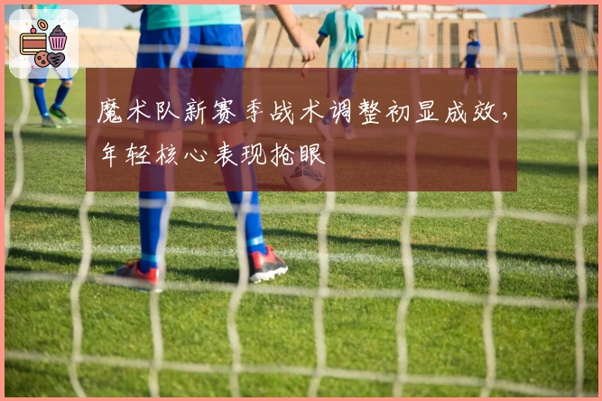 魔术队新赛季战术调整初显成效，年轻核心表现抢眼