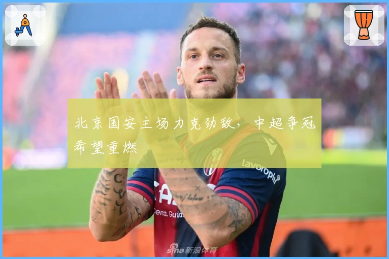 北京国安主场力克劲敌，中超争冠希望重燃