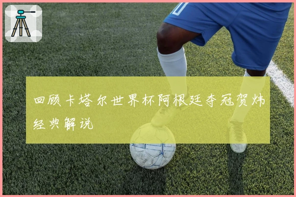 回顾卡塔尔世界杯阿根廷夺冠贺炜经典解说