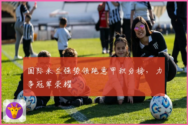 国际米兰强势领跑意甲积分榜，力争冠军荣耀