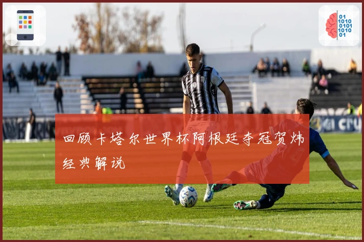 回顾卡塔尔世界杯阿根廷夺冠贺炜经典解说