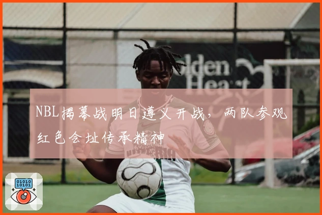 NBL揭幕战明日遵义开战，两队参观红色会址传承精神